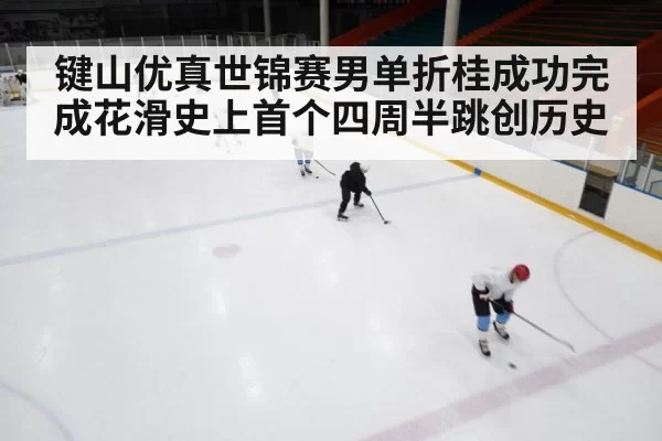 键山优真世锦赛男单折桂成功完成花滑史上首个四周半跳创历史