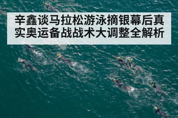 辛鑫谈马拉松游泳摘银幕后真实奥运备战战术大调整全解析