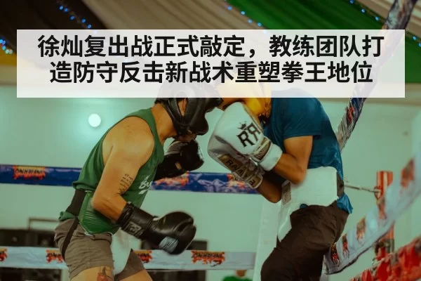 徐灿复出战正式敲定，教练团队打造防守反击新战术重塑拳王地位