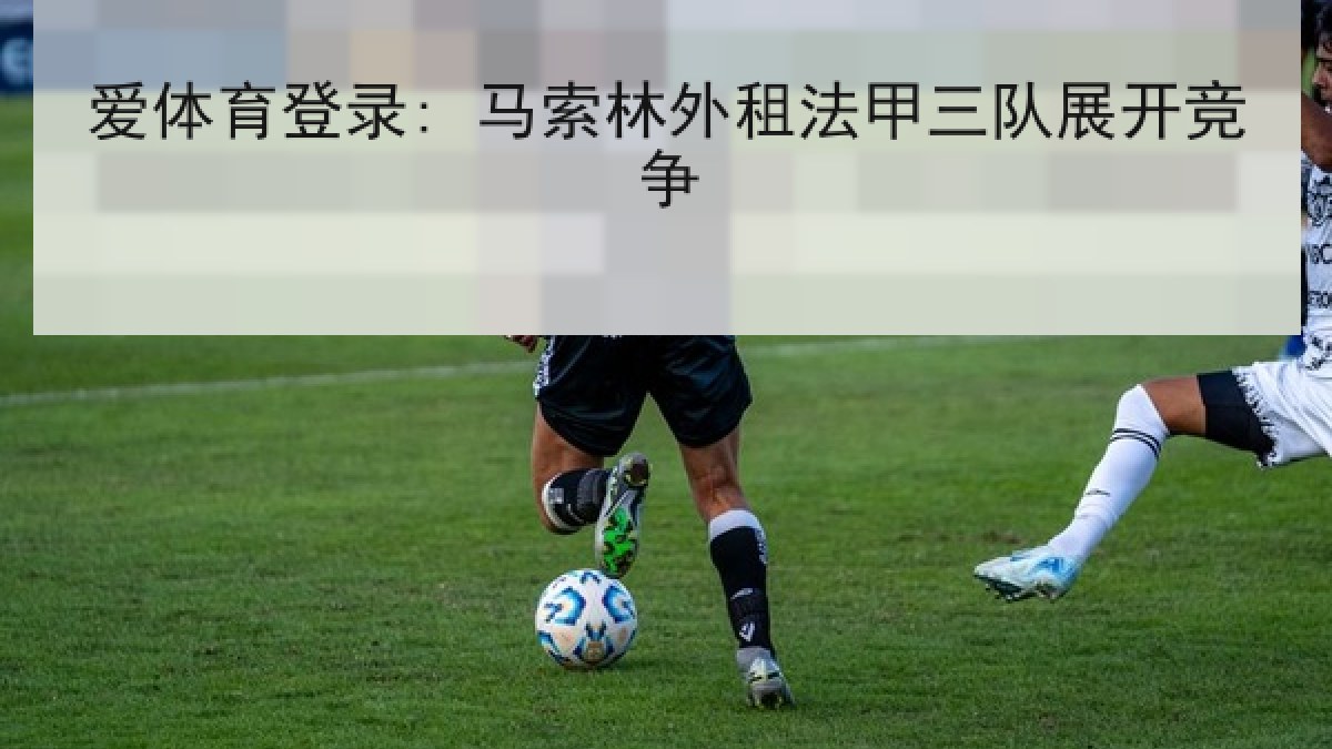 爱体育登录: 马索林外租法甲三队展开竞争 爱体育登录: 马索林外租法甲三队展开竞争