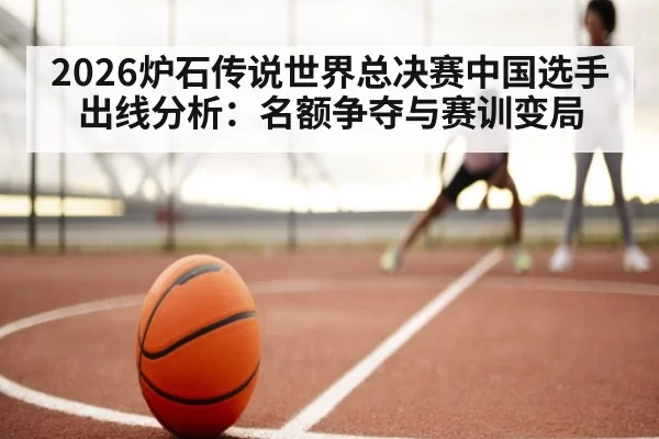 2026炉石传说世界总决赛中国选手出线分析:名额争夺与赛训变局